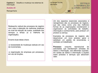 Redesenho radical dos processos de negócio com vista à obtenção de melhorias drásticas ao nível da redução de custos, qualidade dos serviços e tempo (e à melhoria da organização). Encerra duas ideias chave: -a necessidade de mudanças radicais em vez de incrementais; -a organização de empresas por processos, em vez de funções. Um dos aspectos essenciais associados à reengenharia são os processos de negócio, que são vistos como uma das melhores formas de as organizações coordenarem e organizarem as actividades de trabalho, informação e conhecimento, para produzir um produto ou serviço.  Exemplos de processos de negócio são desenvolver um novo produto; gerar e satisfazer um pedido de encomenda; e contratar um trabalhador. Processo:  conjunto reproduzível de actividades que transformam entradas de dados e informação, sob diferentes suportes, em saídas de dados e informação e acções sobre produtos e serviços que adicionam valor. Capítulo 2 Desafios e mudança nos sistemas de  informação  Acetato 24 Reengenharia 