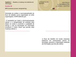 Capítulo 2 Desafios e mudança nos sistemas de  informação  Acetato 26 BPR (business process reengineering) Actividade de análise e reconceptualização do fluxo de trabalho numa organização ou entre organizações. O BPR defende que:  - é necessária por vezes a reconceptualização radical e a reorganização de empresa para baixar os custos e aumentar a qualidade de serviço e que as tecnologias de informação constituem o factor chave que permite essa mudança radical; e -o fluxo de trabalho de muitas empresas baseia-se em pressupostos acerca da tecnologia, pessoas e organização (sistemas de informação) que não são válidos. 