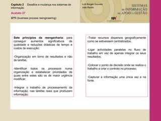 Sete princípios da reengenharia:  para conseguir aumentos significativos de qualidade e reduções drásticas de tempo e custos de execução: Organização em torno de resultados e não de tarefas; Identificar todos os processos numa organização e estabelecer prioridades de quais entre estes são os de maior urgência modificar; Integrar o trabalho de processamento da informação, nas tarefas reais que produzem informação; Tratar recursos dispersos geograficamente como se estivessem centralizados; Ligar actividades paralelas no fluxo de trabalho em vez de apenas integrar os seus resultados; Colocar o ponto de decisão onde se realiza o trabalho e criar o controlo no processo; Capturar a informação uma única vez e na fonte. Capítulo 2 Desafios e mudança nos sistemas de  informação  Acetato 27 BPR (business process reengineering) 