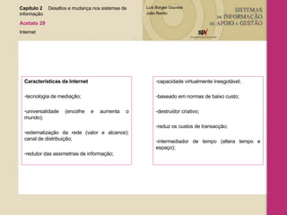 Características da Internet tecnologia de mediação; universalidade (encolhe e aumenta o mundo); externalização da rede (valor e alcance); canal de distribuição; redutor das assimetrias de informação; capacidade virtualmente inesgotável; baseado em normas de baixo custo; destruidor criativo; reduz os custos de transacção; intermediador de tempo (altera tempo e espaço); Capítulo 2 Desafios e mudança nos sistemas de  informação  Acetato 29 Internet 