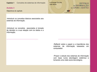 Capítulo 1   Conceitos de sistemas de informação   Acetato 3 Objectivos do capítulo -Introduzir os conceitos básicos associados aos sistemas de informação. -Introduzir os conceitos  associados à tomada de decisão e a sua relação com os dados e a informação. -Reflectir sobre o papel e a importância dos sistemas de informação baseados em computador. -Propor o estudo dos sistemas de informação com base numa abordagem sistémica e tomando uma visão socio-tecnológica. 