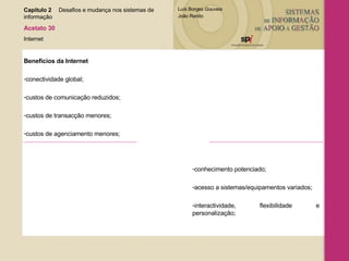 Capítulo 2 Desafios e mudança nos sistemas de  informação  Acetato 30 Internet Benefícios da Internet conectividade global; custos de comunicação reduzidos; custos de transacção menores; custos de agenciamento menores; conhecimento potenciado;  acesso a sistemas/equipamentos variados; interactividade, flexibilidade e personalização; 