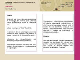 Intranet Uma rede que recorre às mesmas soluções de tecnologia da Internet, para utilização interna à organização e que se caracteriza por: utilizar tecnologia da World Wide Web; recorre a um  firewall  (sistema para prevenir a invasão de redes privadas) que assegura o acesso e segurança de dados e informação; ultrapassa as incompatibilidades das diferentes plataformas de computador; normalmente instalada com base na infra-estrutura de computadores e redes existente na organização. Aproveitando a conectividade proporcionada por tanto a nível externo (Internet) como a nível interna da organização (intranet) existir o mesmo tipo de tecnologia, acessível com recurso a meios semelhantes, tornou possível estender a intranet da organização a utilizadores autorizados. Extranet Uma aplicação de rede, utilizando as mesmas soluções de tecnologia da Internet, que permite a uma organização utilizar a Internet para suporte de relações seguras com parceiros, fornecedores e clientes. Capítulo 2 Desafios e mudança nos sistemas de  informação  Acetato 31 Intranet e Extranet 