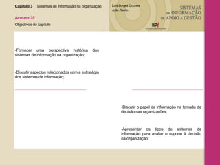 Capítulo 3 Sistemas de informação na organização  Acetato 35 Objectivos do capítulo -Fornecer uma perspectiva histórica dos sistemas de informação na organização; -Discutir aspectos relacionados com a estratégia dos sistemas de informação; -Discutir o papel da informação na tomada de decisão nas organizações; -Apresentar os tipos de sistemas de informação para avaliar o suporte à decisão na organização; 