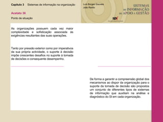 Capítulo 3 Sistemas de informação na organização  Acetato 36 Ponto de situação As organizações possuem cada vez maior complexidade e sofisticação associada às exigências resultantes das suas operações. Tanto por pressão exterior como por imperativos da sua própria actividade, o suporte à decisão impõe crescentes desafios no suporte à tomada de decisões e consequente desempenho. De forma a garantir a compreensão global dos mecanismos ao dispor da organização para o suporte da tomada de decisão são propostos um conjunto de diferentes tipos de sistemas de informação que auxiliam na análise e diagnóstico do SI em cada organização. 