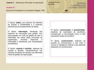 Capítulo 3 Sistemas de informação na organização  Acetato 37 Épocas de SI baseados em computador (Raggad, 1997) 1ª época:  dados,  uso intensivo de sistemas de suporte à contabilidade e a sistemas electrónicos de processamento de dados; 2ª época:  informação , introdução dos sistemas de informação para gestão, com preocupações ao nível da gestão de topo e intermédia nas várias áreas funcionais da organização, tornando disponível a informação a utilizadores com necessidades semelhantes; 3ª época:  suporte à decisão , sistemas de suporte à decisão, concentrando-se nos variados processos de decisão nos diferentes níveis de gestão da organização; 4ª época:  comunicação e produtividade , sistemas de automação de escritórios, considerando a comunicação como a mais importante função do escritório; 5ª época:  conhecimento , sistemas de suporte ao conhecimento, e que inclui o recurso à inteligência artificial e aos sistemas baseados em conhecimento.  