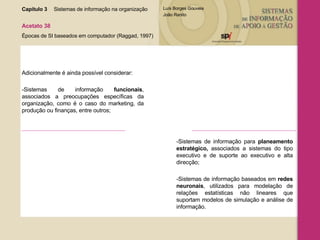 Capítulo 3 Sistemas de informação na organização  Acetato 38 Épocas de SI baseados em computador (Raggad, 1997) Adicionalmente é ainda possível considerar: -Sistemas de informação  funcionais , associados a preocupações específicas da organização, como é o caso do marketing, da produção ou finanças, entre outros; -Sistemas de informação para  planeamento estratégico,  associados a sistemas do tipo executivo e de suporte ao executivo e alta direcção; -Sistemas de informação baseados em  redes neuronais , utilizados para modelação de relações estatísticas não lineares que suportam modelos de simulação e análise de informação. 