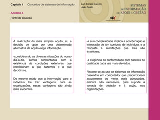 Capítulo 1   Conceitos de sistemas de informação   Acetato 4 Ponto de situação A realização da mais simples acção, ou a decisão de optar por uma determinada alternativa de acção exige informação. -considerando as diversas situações do nosso dia-a-dia, somos confrontados com a existência de condições exteriores que condicionam o que fazemos e o que decidimos. Do mesmo modo que a informação para o indivíduo lhe traz vantagens, para as organizações, essas vantagens são ainda mais evidentes. -a sua complexidade implica a coordenação e interacção de um conjunto de indivíduos e a resposta a solicitações que lhes são exteriores; -a exigência de conformidade com padrões de qualidade cada vez mais elevados. Recorre-se ao uso de sistemas de informação baseados em computador que proporcionam actualmente os meios mais adequados, embora não exclusivos, para suporte à tomada de decisão e à acção, nas organizações. 