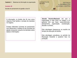 Capítulo 3 Sistemas de informação na organização  Acetato 40 Escolas de pensamento da gestão e dos SI A informação, no âmbito dos SI, tem como objectivo final facilitar a tomada de decisões no negócio.  Existem diferentes correntes de pensamento que influenciam a análise do seu processo da gestão (enquanto conjunto de decisões sobre dados e informação): -Escola Técnico-Racional , em que a organização é vista como um relógio e os gestores têm que fazer, essencialmente, planeamento, organização, coordenação, decisão e controlo.  Esta abordagem baseava-se na recolha de tempos de execução de tarefas.  Esta abordagem prevaleceu no período da Revolução Industrial e posterior foco na produção. 