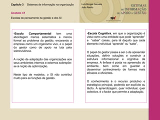 Capítulo 3 Sistemas de informação na organização  Acetato 41 Escolas de pensamento da gestão e dos SI -Escola Comportamental  tem uma abordagem menos sistemática e menos formal ao problema da gestão, encarando a empresa como um organismo vivo, e o papel do gestor como de apoio na luta pela sobrevivência.  A noção de adaptação das organizações aos seus ambientes internos e externos sobrepõe-se à noção de optimização.  Neste tipo de modelos, o SI não contribui muito para as funções da gestão. -Escola Cognitiva , em que a organização é vista como uma entidade que pode “aprender” e  “saber” coisas, para lá daquilo que cada elemento individual “aprende” ou “sabe”.  O papel do gestor passa a ser o de apreender situações, definir soluções e construir a estrutura informacional e cognitiva da empresa. A ênfase é posta na apreensão do ambiente, bem como em guardar e disseminar conhecimento de formas mais eficazes e eficientes.  O conhecimento é o recurso produtivo e estratégico principal, podendo ser explícito ou tácito. A aprendizagem, quer individual, quer colectiva, é o factor que permite a adaptação. 