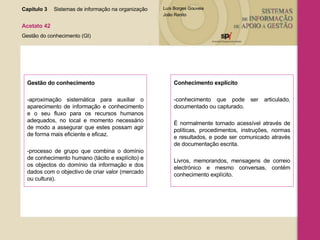 Capítulo 3 Sistemas de informação na organização  Acetato 42 Gestão do conhecimento (GI) Gestão do conhecimento -aproximação sistemática para auxiliar o aparecimento de informação e conhecimento e o seu fluxo para os recursos humanos adequados, no local e momento necessário de modo a assegurar que estes possam agir de forma mais eficiente e eficaz. -processo de grupo que combina o domínio de conhecimento humano (tácito e explícito) e os objectos do domínio da informação e dos dados com o objectivo de criar valor (mercado ou cultura). Conhecimento explícito -conhecimento que pode ser articulado, documentado ou capturado.  É normalmente tornado acessível através de políticas, procedimentos, instruções, normas e resultados, e pode ser comunicado através de documentação escrita.  Livros, memorandos, mensagens de correio electrónico e mesmo conversas, contém conhecimento explícito. 