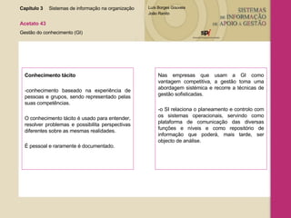 Capítulo 3 Sistemas de informação na organização  Acetato 43 Gestão do conhecimento (GI) Conhecimento tácito  -conhecimento baseado na experiência de pessoas e grupos, sendo representado pelas suas competências.  O conhecimento tácito é usado para entender, resolver problemas e possibilita perspectivas diferentes sobre as mesmas realidades.  É pessoal e raramente é documentado. Nas empresas que usam a GI como vantagem competitiva, a gestão toma uma abordagem sistémica e recorre a técnicas de gestão sofisticadas. -o SI relaciona o planeamento e controlo com os sistemas operacionais, servindo como plataforma de comunicação das diversas funções e níveis e como repositório de informação que poderá, mais tarde, ser objecto de análise. 