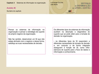 Capítulo 3 Sistemas de informação na organização  Acetato 46 Sumário do capítulo Pensar os sistemas de informação na organização é pensar a estratégia de suporte do próprio negócio da organização. Não faz sentido, desenvolver um SI que não esteja alinhado com o negócio e dessa forma, satisfaça as suas necessidades de decisão. Os diferentes tipos de sistemas de informação auxiliam na descrição e diagnóstico do suporte que se pode obter para a tomada de decisão na organização. - os diferentes tipos de SI respondem a diferentes necessidade de tomada de decisão e, em conjunto e de forma integrada asseguram a função de SI, como infra-estrutura de suporte para o fluxo de dados e informação e conhecimento. 