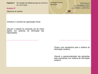Capítulo 4 Um modelo de referência para os  sistemas  de informação   Acetato 47 Objectivos do capítulo -Introduzir o conceito de organização virtual.  -Discutir o impacte do crescente uso de meios digitais nos sistemas de informação das organizações. -Propor uma arquitectura para o sistema de informação moderno. -Discutir a operacionalização das aplicações mais importantes num sistema de informação moderno. 