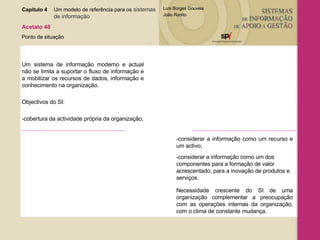 Capítulo 4 Um modelo de referência para os  sistemas  de informação   Acetato 48 Ponto de situação Um sistema de informação moderno e actual não se limita a suportar o fluxo de informação e a mobilizar os recursos de dados, informação e conhecimento na organização. Objectivos do SI: -cobertura da actividade própria da organização; -considerar a informação como um recurso e um activo; -considerar a informação como um dos componentes para a formação de valor acrescentado, para a inovação de produtos e serviços. Necessidade crescente do SI de uma organização complementar a preocupação com as operações internas da organização, com o clima de constante mudança. 
