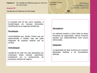 A evolução dos SI tem como resultado, a transformação em diversas dimensões, identificando-se as seguintes tendências: Pacotização - funcionalidade que, dantes, tinham que ser desenvolvidas à medida, hoje são parte integrante de qualquer sistema que se compre. Verticalização - existência de cada vez mais aplicações que endereçam áreas verticais específicas, embebendo em si conhecimento de processos verticais de negócio. Abrangência - os sistemas tendem a cobrir todas as áreas funcionais da organização, mesmo incluindo aquelas que tradicionalmente eram pouco estruturadas. Integração - a capacidade de fazer funcionar em conjunto aplicações distintas e de fornecedores distintos. Capítulo 4 Um modelo de referência para os  sistemas  de informação   Acetato 50 Tendências em Sistemas de Informação 