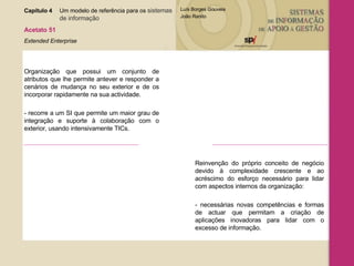 Capítulo 4 Um modelo de referência para os  sistemas  de informação   Acetato 51 Extended Enterprise Organização que possui um conjunto de atributos que lhe permite antever e responder a cenários de mudança no seu exterior e de os incorporar rapidamente na sua actividade. - recorre a um SI que permite um maior grau de integração e suporte à colaboração com o exterior, usando intensivamente TICs. Reinvenção do próprio conceito de negócio devido à complexidade crescente e ao acréscimo do esforço necessário para lidar com aspectos internos da organização: - necessárias novas competências e formas de actuar que permitam a criação de aplicações inovadoras para lidar com o excesso de informação. 