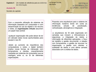 Com a crescente utilização de sistemas de informação baseados em computador e com disseminação do uso do digitais e do recurso a redes, as  organizações virtuais  assumem um papel mais central: -qualquer organização não pode deixar de ter em atenção estas novas oportunidades para equipar o seu SI; -aliado ao aumento da importância dos computadores e redes, o digital também implica novas formas de interacção com fornecedores e clientes, crescentemente mediadas por sistemas de computador que se interligam entre si, os SI de diferentes organizações. Proposta uma arquitectura para o sistema de informação moderno tendo em conta as tendências actuais de pacotização, verticalização, abrangência e integração: -a arquitectura de SI está organizada em camadas que incluem a infra-estrutura e segurança, a integração de dados e informação de diferentes aplicações, o fluxo de trabalho e gestão documental, a relação com fornecedores, a gestão de recursos na organização, a gestão com clientes, a qualidade de dados e uma última camada associada com a análise de dados. Capítulo 4 Um modelo de referência para os  sistemas  de informação   Acetato 56 Sumário do capítulo 