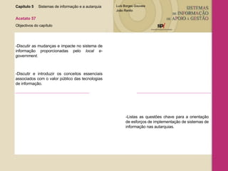 Capítulo 5 Sistemas de informação e a autarquia  Acetato 57 Objectivos do capítulo -Discutir as mudanças e impacte no sistema de informação proporcionadas pelo  local e-government .  -Discutir e introduzir os conceitos essenciais associados com o valor público das tecnologias de informação. -Listas as questões chave para a orientação de esforços de implementação de sistemas de informação nas autarquias. 