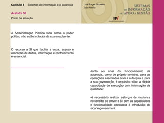 Capítulo 5 Sistemas de informação e a autarquia  Acetato 58 Ponto de situação A Administração Pública local como o poder político não estão isolados da sua envolvente. O recurso a SI que facilite a troca, acesso e utilização de dados, informação e conhecimento é essencial: -tanto ao nível do funcionamento da autarquia, como do próprio território, para as operações associadas com a autarquia e para a sua governação, é requisito crítico a rápida capacidade de execução com informação de qualidade; -é necessário realizar esforços de mudança no sentido de prover o SI com as capacidades e funcionalidade adequada à introdução do  local e-government. 