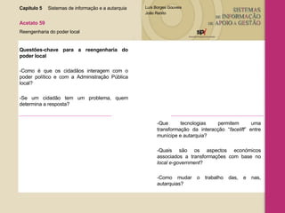 Capítulo 5 Sistemas de informação e a autarquia  Acetato 59 Reengenharia do poder local Questões-chave para a reengenharia do poder local -Como é que os cidadãos interagem com o poder político e com a Administração Pública local? -Se um cidadão tem um problema, quem determina a resposta? -Que tecnologias permitem uma transformação da interacção “ facelift ” entre munícipe e autarquia?  -Quais são os aspectos económicos associados a transformações com base no  local e-government ? -Como mudar o trabalho das, e nas, autarquias? 