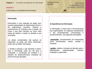 Capítulo 1   Conceitos de sistemas de informação   Acetato 6 A informação e a importância da informação Informação Informação é uma colecção de dados que, quando apresentada de determinada forma e em determinado momento, melhora o conhecimento do indivíduo que a recebe, de modo a que este indivíduo se torne mais capaz de realizar a acção ou decisão a que se propõe: -os dados considerados são apenas os relevantes: se estes não forem relevantes, então não se obtêm informação; -o âmbito é apenas o das decisões a tomar, mas a informação pode ser útil para a motivação, a construção de modelos e o trabalho de desenvolvimento constante de informar futuras decisões. A importância da informação A informação é crítica para o funcionamento das organizações, em especial considerando o seu processamento, comunicaçao e armazenamento, nas seguintes actividades: - operações : processamento de transacções como encomendas,  stocks , vendas e compras; - gestão : análise e tomada de decisão para o planeamento, calendarização, controle, avaliação e supervisão. 
