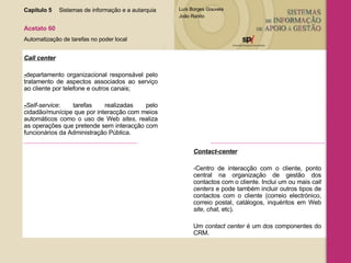 Capítulo 5 Sistemas de informação e a autarquia  Acetato 60 Automatização de tarefas no poder local Call center - departamento organizacional responsável pelo tratamento de aspectos associados ao serviço ao cliente por telefone e outros canais; - Self-service :   tarefas realizadas pelo cidadão/munícipe que por interacção com meios automáticos como o uso de Web  sites , realiza as operações que pretende sem interacção com funcionários da Administração Pública. Contact-center -Centro de interacção com o cliente, ponto central na organização de gestão dos contactos com o cliente. Inclui um ou mais  call centers  e pode também incluir outros tipos de contactos com o cliente (correio electrónico, correio postal, catálogos, inquéritos em Web  site ,  chat , etc).  Um  contact center  é um dos componentes do CRM. 