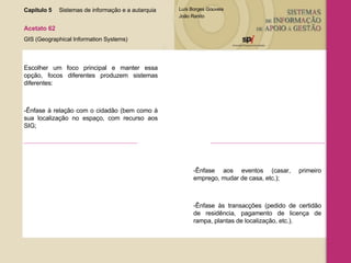 Capítulo 5 Sistemas de informação e a autarquia  Acetato 62 GIS (Geographical Information Systems) Escolher um foco principal e manter essa opção, focos diferentes produzem sistemas diferentes:  -Ênfase à relação com o cidadão (bem como à sua localização no espaço, com recurso aos SIG; -Ênfase aos eventos (casar, primeiro emprego, mudar de casa, etc.); -Ênfase às transacções (pedido de certidão de residência, pagamento de licença de rampa, plantas de localização, etc.). 