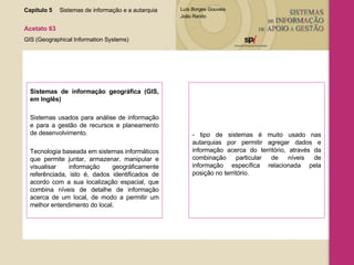 Sistemas   de informação geográfica (GIS, em Inglês) Sistemas usados para análise de informação e para a gestão de recursos e planeamento de desenvolvimento.  Tecnologia baseada em sistemas informáticos que permite juntar, armazenar, manipular e visualisar informação geográficamente referênciada, isto é, dados identificados de acordo com a sua localização espacial, que combina níveis de detalhe de informação acerca de um local, de modo a permitir um melhor entendimento do local.  - tipo de sistemas é muito usado nas autarquias por permitir agregar dados e informação acerca do território, através da combinação particular de níveis de informação específica relacionada pela posição no território . Capítulo 5 Sistemas de informação e a autarquia  Acetato 63 GIS (Geographical Information Systems) 