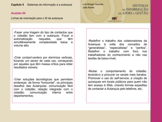 -Fazer uma triagem do tipo de contactos que o cidadão tem com a autarquia. Focar a automatização naqueles que têm simultâneamente complexidade baixa e volume alto; -Criar  contact-centers  por domínios verticais, focando um sector de cada vez, começando por aqueles que têm massa crítica para obter resultados visíveis; -Criar soluções tecnológicas que permitam endereçar, de forma “horizontal”, os principais desafios das Autarquias: comunicação fácil com o cidadão; relação integrada com o cidadão; comunicação interna entre departamentos; -Redefinir o trabalho dos colaboradores da Autarquia à volta dos conceitos de “generalistas”, “especialistas” e “peritos”. Redefinir o trabalho com foco nos trabalhadores do conhecimento e não nas tarefas de baixo-nível; -Mudar o comportamento do cidadão, levando-o a procurar os canais mais baratos. Promover o uso do  self-service , a criação de quiosques em locais públicos para quem não tem acesso à Web, criando formas expeditas de contactar a Autarquia pelo telefone, etc; Capítulo 5 Sistemas de informação e a autarquia  Acetato 64 Linhas de orientação para o SI da autarquia 