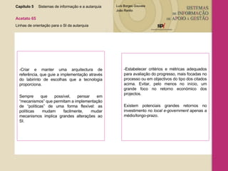 -Criar e manter uma arquitectura de referência, que guie a implementação através do labirinto de escolhas que a tecnologia proporciona.  Sempre que possível, pensar em “mecanismos” que permitam a implementação de “políticas” de uma forma flexível: as políticas mudam facilmente, mudar mecanismos implica grandes alterações ao SI. -Estabelecer critérios e métricas adequados para avaliação do progresso, mais focadas no processo ou em objectivos do tipo dos citados acima. Evitar, pelo menos no início, um grande foco no retorno económico dos projectos.  Existem potenciais grandes retornos no investimento no  local e-government  apenas a médio/longo-prazo. Capítulo 5 Sistemas de informação e a autarquia  Acetato 65 Linhas de orientação para o SI da autarquia 
