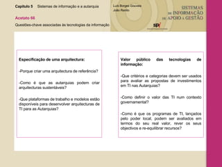 Especificação de uma arquitectura: -Porque criar uma arquitectura de referência? -Como é que as autarquias podem criar arquitecturas sustentáveis? -Que plataformas de trabalho e modelos estão disponíveis para desenvolver arquitecturas de TI para as Autarquias?  Valor público das tecnologias de informação: -Que critérios e categorias devem ser usados para avaliar as propostas de investimentos em TI nas Autarquias? -Como definir o valor das TI num contexto governamental? -Como é que os programas de TI, lançados pelo poder local, podem ser avaliados em termos do seu real valor, rever os seus objectivos e re-equilibrar recursos? Capítulo 5 Sistemas de informação e a autarquia  Acetato 66 Questões-chave associadas às tecnologias da informação 
