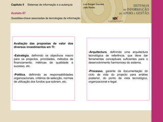 Avaliação das propostas de valor dos diversos investimentos em TI: -Estratégia , definindo os objectivos macro para os projectos, prioridades, métodos de financiamento, métricas de qualidade e sucesso, etc. -Política , definindo as responsabilidades organizacionais, critérios de selecção, normas de utilização dos fundos que sobram, etc. -Arquitectura , definindo uma arquitectura tecnológica de referência, que deve dar ferramentas conceptuais suficientes para o desenvolvimento harmonioso do sistema. -Processo , garante da documentação do ciclo de vida do projecto para análise posterior, do ponto de vista tecnológico, organizacional e legal. Capítulo 5 Sistemas de informação e a autarquia  Acetato 67 Questões-chave associadas às tecnologias da informação 
