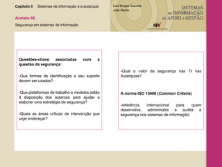Questões-chave associadas com a questão da segurança: -Que formas de identificação e seu suporte devem ser usados? -Que plataformas de trabalho e modelos estão à disposição dos autarcas para ajudar a elaborar uma estratégia de segurança? -Quais as áreas críticas de intervenção que urge endereçar? -Qual o valor da segurança nas TI nas Autarquias?  A norma ISO 15408 ( Common Criteria )  -referência internacional para quem desenvolve, admininistra e audita a segurança nos sistemas de informação;  Capítulo 5 Sistemas de informação e a autarquia  Acetato 68 Segurança em sistemas de informação 