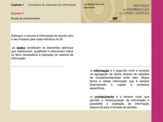 Capítulo 1   Conceitos de sistemas de informação   Acetato 7 Níveis de conhecimento Distinguir o recurso à informação de acordo com o seu impacto para cada indivíduo no SI: -os  dados  constituem os elementos atómicos que referenciam, qualificam e descrevem todos os itens necessários à operação do sistema de informação. -a  informação  é o segundo nível e consiste na agregação de dados através de relações de complementaridade entre eles. Dessa forma é obtida informação que é sempre direccionada e sujeita a contextos específicos. -o  conhecimento  é o terceiro nível, que permite a hierarquização da informação e possibilita a avaliação da informação disponível para a tomada de decisão. 