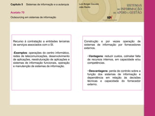Recurso à contratação a entidades terceiras de serviços associados com o SI. - Exemplos : operações do centro informático, redes de telecomunicações, desenvolvimento de aplicações, reestruturação de aplicações e sistemas de informação funcionais, operação e manutenção de sistemas de informação. Construção e por vezes operação de sistemas de informação por fornecedores externos. Vantagens : reduzir custos, colmatar falta de recursos internos, em capacidade e/ou competências.  Desvantagens : perda de controlo sobre a função dos sistemas de informação e dependência em relação às decisões técnicas e capacidade do fornecedor externo. Capítulo 5 Sistemas de informação e a autarquia  Acetato 70 Outsourcing em sistemas de informação 