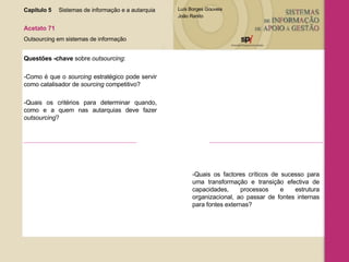 Capítulo 5 Sistemas de informação e a autarquia  Acetato 71 Outsourcing em sistemas de informação Questões -chave  sobre  outsourcing : -Como é que o  sourcing  estratégico pode servir como catalisador de  sourcing  competitivo? -Quais os critérios para determinar quando, como e a quem nas autarquias deve fazer  outsourcing ? -Quais os factores críticos de sucesso para uma transformação e transição efectiva de capacidades, processos e estrutura organizacional, ao passar de fontes internas para fontes externas? 