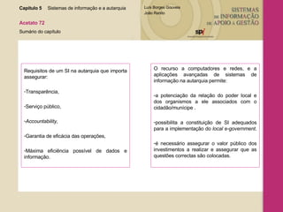 Requisitos de um SI na autarquia que importa assegurar: Transparência, Serviço público, Accountability, Garantia de eficácia das operações, Máxima eficiência possível de dados e informação. O recurso a computadores e redes, e a aplicações avançadas de sistemas de informação na autarquia permite: a potenciação da relação do poder local e dos organismos a ele associados com o cidadão/munícipe . possibilita a constituição de SI adequados para a implementação do  local e-government .  é necessário assegurar o valor público dos investimentos a realizar e assegurar que as questões correctas são colocadas. Capítulo 5 Sistemas de informação e a autarquia  Acetato 72 Sumário do capítulo 