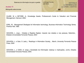 CLARE, M. e DETORE, A., Knowledge Assets. Professional’s Guide to Valuation and Financial Management, Harcourt, 2000. EARL, M.,  Management Strategies for Information technology, Business Information Technology Series, Prentice Hall, 1989.  GOUVEIA, L. (org.),  Cidades e Regiões Digitais: impacte nas cidades e nas pessoas, Setembro,  Edições Universidade Fernando Pessoa, 2003 GOUVEIA, L. e Gaio, S. (eds.),  Readings in Information Society, , March, University Fernando Pessoa Press, 2004  GOUVEIA, L. e GAIO, S. (orgs.), Sociedade da Informação: balanço e implicações, Junho, Edições Universidade Fernando Pessoa, 2004. Sistemas de informação de apoio à gestão  Acetato 73 Bibliografia seleccionada  