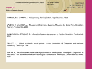 HAMMER, M. e CHAMPY, J.  Reengineering the Corporation, HarperBusiness. 1993 LAUDON, K. e LAUDON, J.,  Management Information Systems, Managing the Digital Firm, 8th edition, Pearson, Prentice-Hall, 2005. MCNURLIN, B. e SPRAGUE, R.,  Information Systems Management in Practice, 5th edition, Prentice Hall, 2002  ORAVEC, J.,  Virtual individuals, virtual groups. Human dimensions of Groupware and computer networking, Cambridge, 1996 ROCHA, A.,  Influência da Maturidade da Função Sistema de Informação na Abordagem à Engenharia de Requisitos, Tese de Doutoramento em Tecnologias e Sistemas de Informação, Universidade do Minho, 1997. Sistemas de informação de apoio à gestão  Acetato 74 Bibliografia seleccionada  