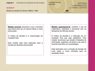 Capítulo 1   Conceitos de sistemas de informação   Acetato 9 Modelo de decisão de Harrison (Bilhim, 1999) Modelo racional : prescreve o que o indivíduo deve fazer para ser um decisor eficaz e muito estruturado.  O critério de decisão é a maximização do resultado final.  Este modelo está mais adequado para a tomada de decisões estruturadas. Modelo organizacional : combina o uso de matemática, estatística e economia com as disciplinas de ciências sociais.  O critério de decisão é a obtenção de um resultado final que seja satisfatório. Este modelo reconhece que existem limitações de informação, cognitivas, de tempo e de custo e levando este facto em consideração.  Está associado com a tomada de decisão de curto prazo e muito orientado para os resultados finais. 