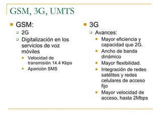 GSM, 3G, UMTS GSM: 2G Digitalización en los servicios de voz móviles Velocidad de transmisión 14.4 Kbps Aparición SMS 3G Avances: Mayor eficiencia y capacidad que 2G . Ancho de banda dinámico Mayor flexibilidad. Integración de redes satélites y redes celulares de acceso fijo Mayor velocidad de acceso, hasta 2Mbps 