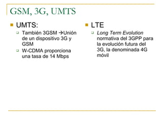 GSM, 3G, UMTS UMTS: También 3GSM   Unión de un dispositivo 3G y GSM W-CDMA proporciona una tasa de 14 Mbps LTE Long Term Evolution  normativa del 3GPP para la evolución futura del 3G, la denominada 4G móvil 