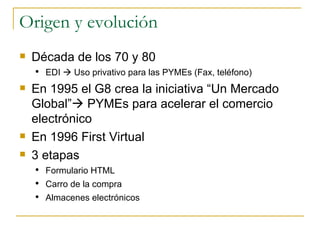 Origen y evolución Década de los 70 y 80 EDI    Uso privativo para las PYMEs (Fax, teléfono) En 1995 el G8 crea la iniciativa “Un Mercado Global”   PYMEs para acelerar el comercio electrónico En 1996 First Virtual 3 etapas Formulario HTML Carro de la compra Almacenes electrónicos 