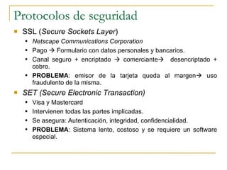 Protocolos de seguridad SSL ( Secure Sockets Layer ) Netscape Communications Corporation Pago    Formulario con datos personales y bancarios. Canal seguro + encriptado    comerciante    desencriptado + cobro. PROBLEMA : emisor de la tarjeta queda al margen   uso fraudulento de la misma. SET (Secure Electronic Transaction) Visa y Mastercard Intervienen todas las partes implicadas. Se asegura: Autenticación, integridad, confidencialidad. PROBLEMA : Sistema lento, costoso y se requiere un software especial. 