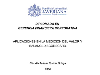 DIPLOMADO EN  GERENCIA FINANCIERA CORPORATIVA APLICACIONES EN LA MEDICION DEL VALOR Y BALANCED SCORECARD Claudia Tatiana Suárez Ortega 2006 
