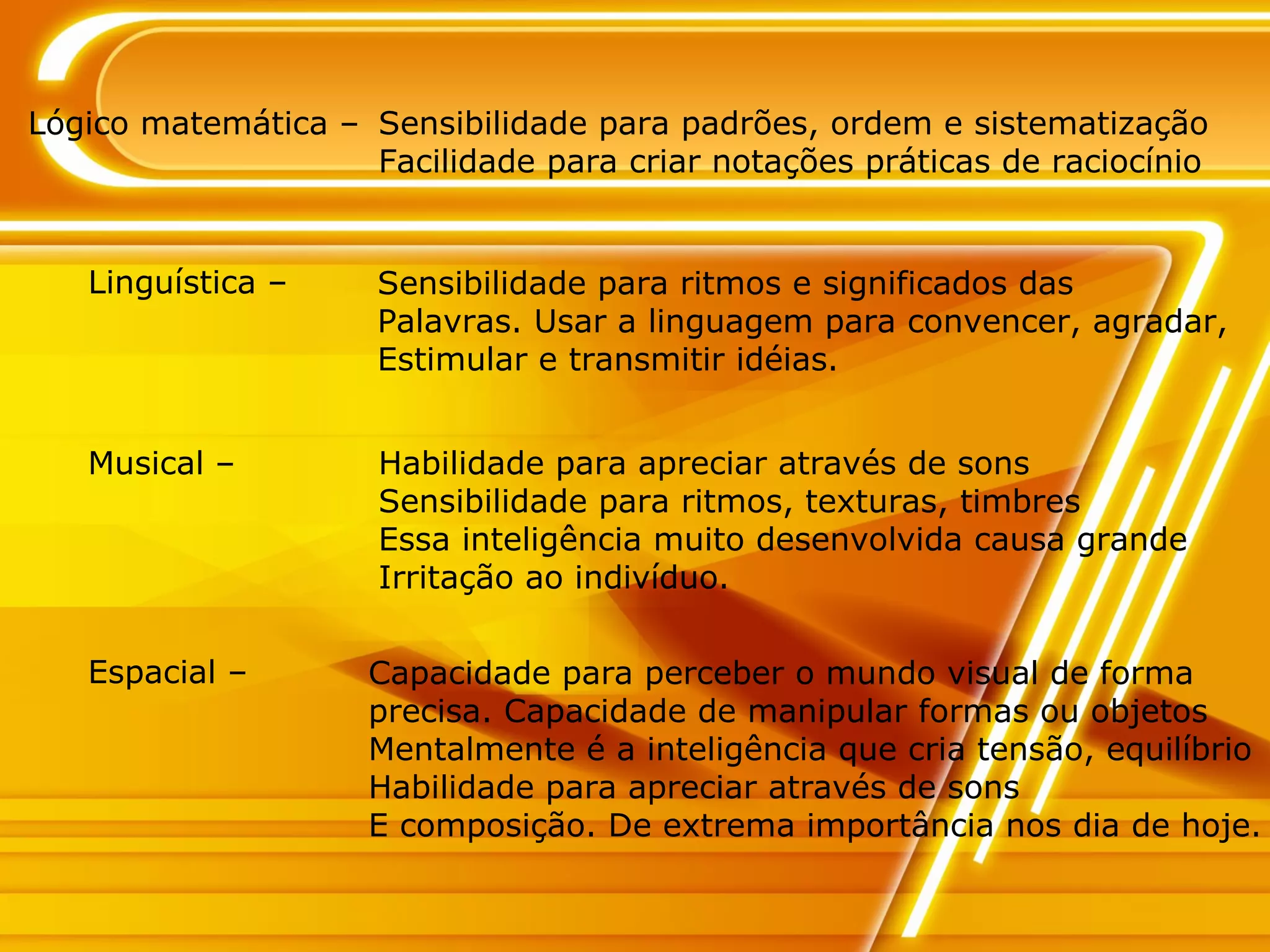 Lógico matemática – Sensibilidade para padrões, ordem e sistematização Facilidade para criar notações práticas de raciocínio Linguística – Sensibilidade para ritmos e significados das  Palavras. Usar a linguagem para convencer, agradar, Estimular e transmitir idéias. Musical – Habilidade para apreciar através de sons Sensibilidade para ritmos, texturas, timbres Essa inteligência muito desenvolvida causa grande  Irritação ao indivíduo. Espacial – Capacidade para perceber o mundo visual de forma precisa. Capacidade de manipular formas ou objetos Mentalmente é a inteligência que cria tensão, equilíbrio Habilidade para apreciar através de sons E composição. De extrema importância nos dia de hoje. 
