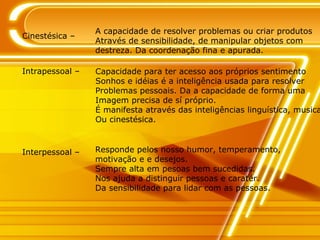 Cinestésica – A capacidade de resolver problemas ou criar produtos Através de sensibilidade, de manipular objetos com  destreza. Da coordenação fina e apurada. Intrapessoal – Capacidade para ter acesso aos próprios sentimento Sonhos e idéias é a inteligência usada para resolver Problemas pessoais. Da a capacidade de forma uma  Imagem precisa de sí próprio. É manifesta através das inteligências linguística, musical Ou cinestésica. Responde pelos nosso humor, temperamento, motivação e e desejos. Sempre alta em pesoas bem sucedidas. Nos ajuda a distinguir pessoas e caratér. Da sensibilidade para lidar com as pessoas. Interpessoal – 