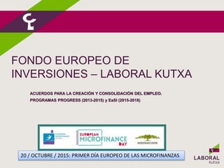 FONDO EUROPEO DE
INVERSIONES – LABORAL KUTXA
ACUERDOS PARA LA CREACIÓN Y CONSOLIDACIÓN DEL EMPLEO.
PROGRAMAS PROGRESS (2013-2015) y EaSI (2015-2018)
20 / OCTUBRE / 2015: PRIMER DÍA EUROPEO DE LAS MICROFINANZAS
 