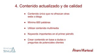 4. Contenido actualizado y de calidad
● Contenido único que no ofrezcan otras
webs o blogs
● Mínimo 600 palabras
● Utilizar contenido multimedia
● Keywords importantes en el primer párrafo
● Crear contenido en base a dudas o
preguntas de potenciales clientes
 